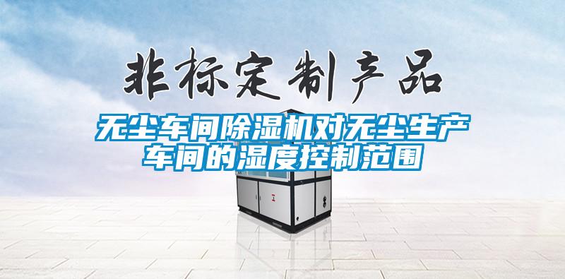 無(wú)塵車(chē)間除濕機對無(wú)塵生產(chǎn)車(chē)間的濕度控制范圍