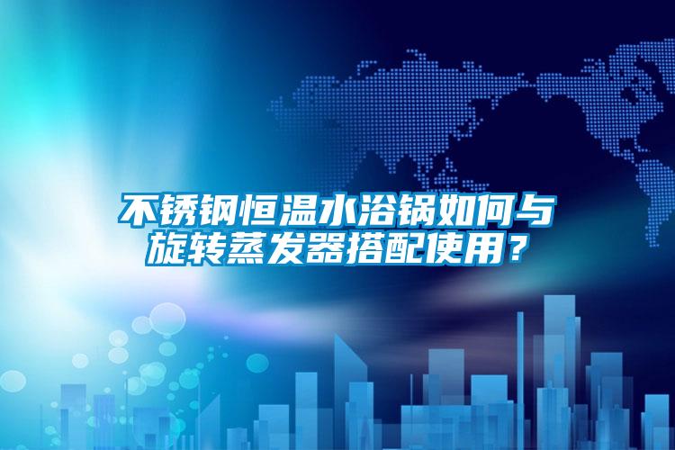 不銹鋼恒溫水浴鍋如何與旋轉蒸發(fā)器搭配使用？