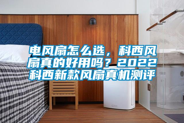 電風(fēng)扇怎么選，科西風(fēng)扇真的好用嗎？2022科西新款風(fēng)扇真機測評