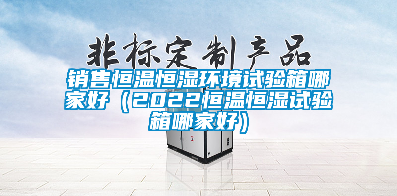銷(xiāo)售恒溫恒濕環(huán)境試驗箱哪家好（2022恒溫恒濕試驗箱哪家好）