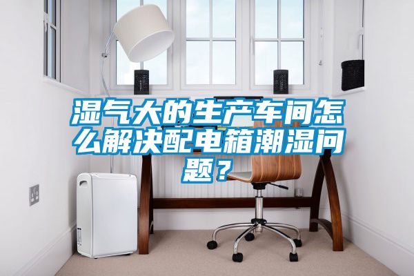 濕氣大的生產(chǎn)車(chē)間怎么解決配電箱潮濕問(wèn)題？