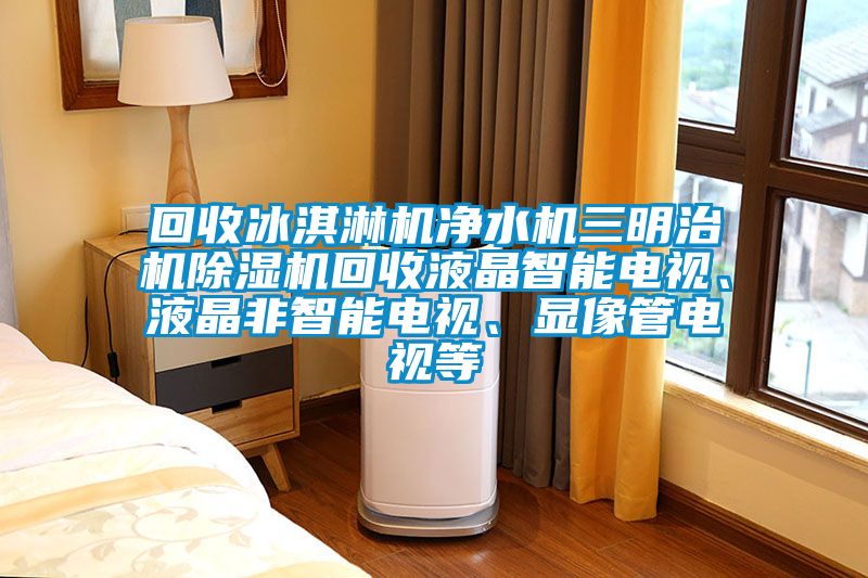 回收冰淇淋機凈水機三明治機除濕機回收液晶智能電視、液晶非智能電視、顯像管電視等